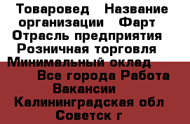 Товаровед › Название организации ­ Фарт › Отрасль предприятия ­ Розничная торговля › Минимальный оклад ­ 15 000 - Все города Работа » Вакансии   . Калининградская обл.,Советск г.